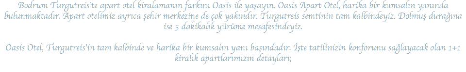 Bodrum Turgutreis’te apart otel kiralamanın farkını Oasis ile yaşayın. Oasis Apart Otel, harika bir kumsalın yanında bulunmaktadır. Apart otelimiz ayrıca şehir merkezine de çok yakındır. Turgutreis semtinin tam kalbindeyiz. Dolmuş durağına ise 5 dakikalık yürüme mesafesindeyiz. Oasis Otel, Turgutreis’in tam kalbinde ve harika bir kumsalın yanı başındadır. İşte tatilinizin konforunu sağlayacak olan 1+1 kiralık apartlarımızın detayları;